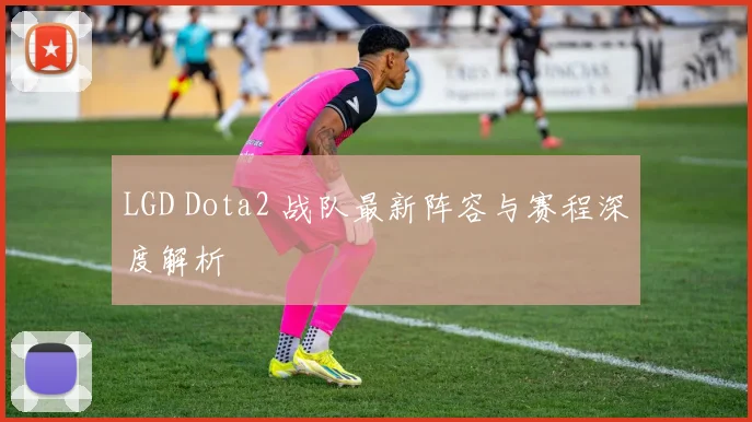 LGD Dota2 战队最新阵容与赛程深度解析