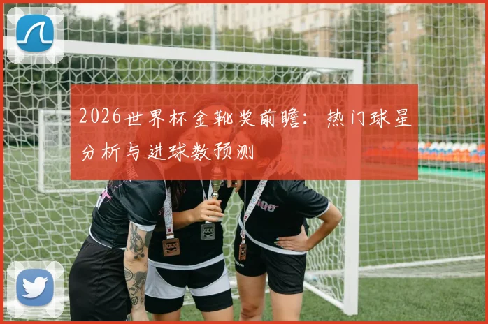 2026世界杯金靴奖前瞻：热门球星分析与进球数预测