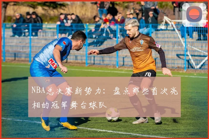 NBA总决赛新势力：盘点那些首次亮相的冠军舞台球队