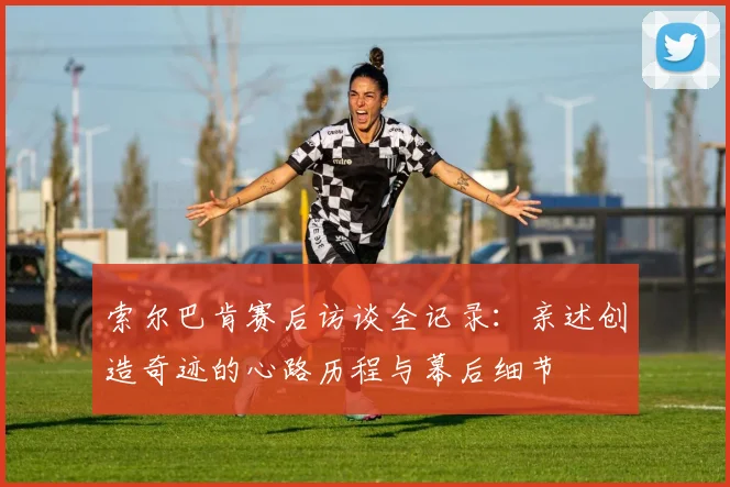 索尔巴肯赛后访谈全记录：亲述创造奇迹的心路历程与幕后细节