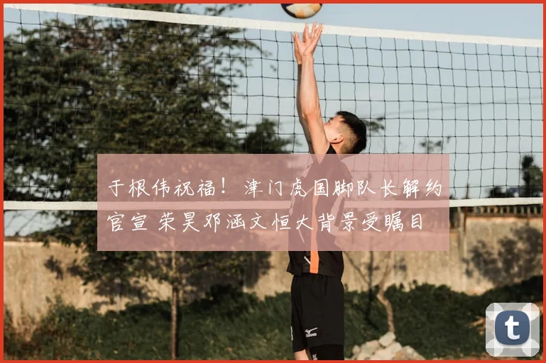 于根伟祝福！津门虎国脚队长解约官宣 荣昊邓涵文恒大背景受瞩目