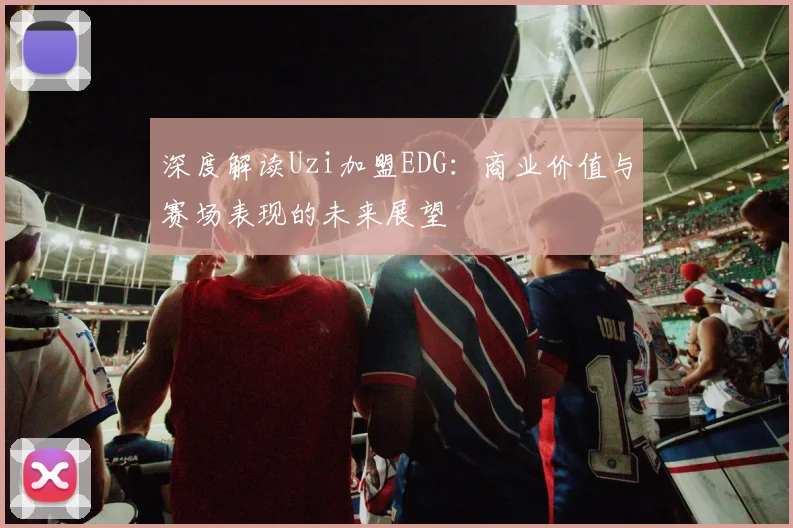 深度解读Uzi加盟EDG：商业价值与赛场表现的未来展望