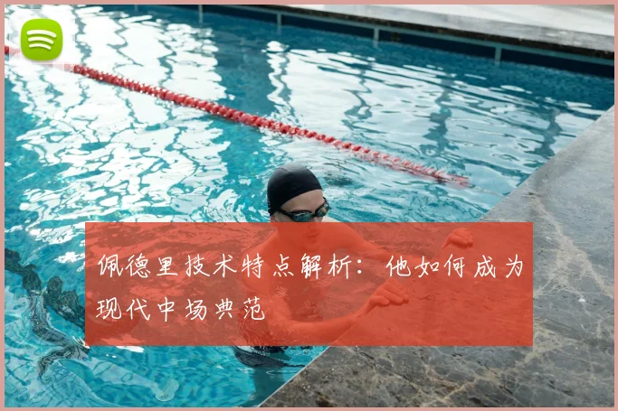 佩德里技术特点解析：他如何成为现代中场典范