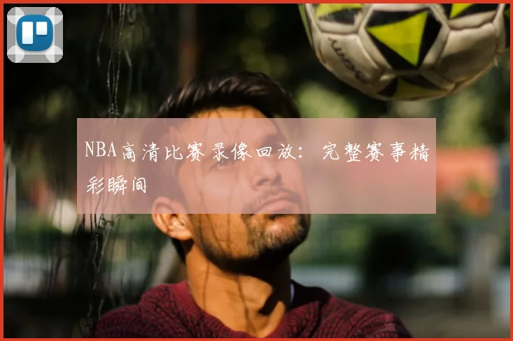 NBA高清比赛录像回放：完整赛事精彩瞬间