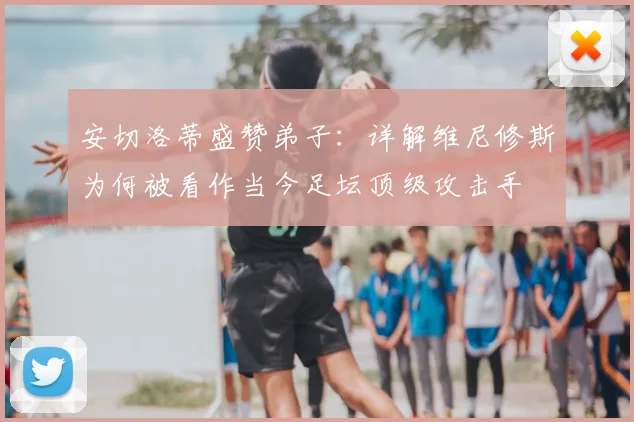 安切洛蒂盛赞弟子：详解维尼修斯为何被看作当今足坛顶级攻击手