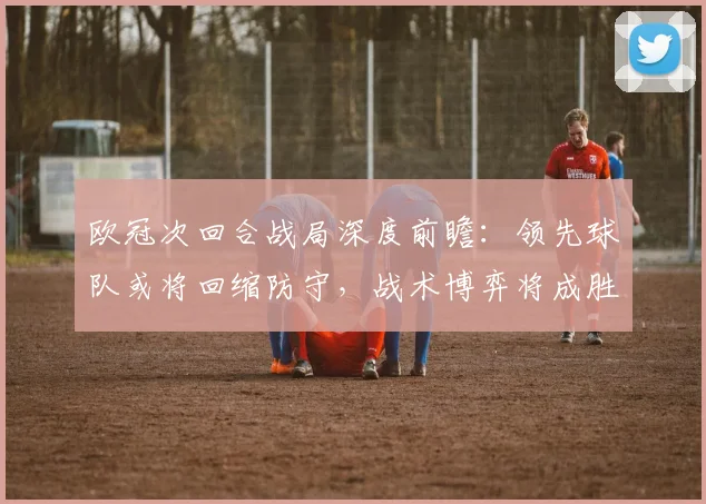 欧冠次回合战局深度前瞻：领先球队或将回缩防守，战术博弈将成胜负手
