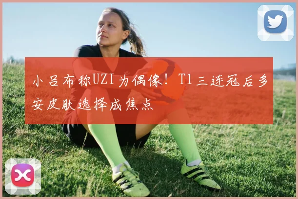 小吕布称UZI为偶像！T1三连冠后多安皮肤选择成焦点