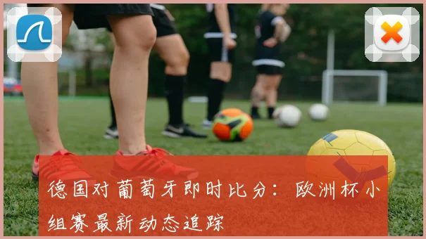 德国对葡萄牙即时比分：欧洲杯小组赛最新动态追踪