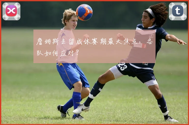 詹姆斯去留成休赛期最大焦点,各队如何应对?