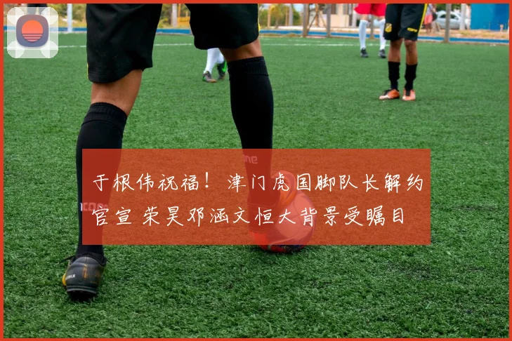 于根伟祝福！津门虎国脚队长解约官宣 荣昊邓涵文恒大背景受瞩目