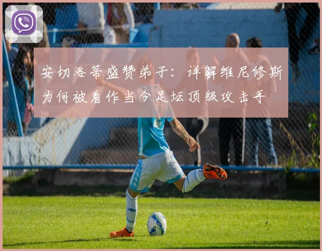安切洛蒂盛赞弟子：详解维尼修斯为何被看作当今足坛顶级攻击手
