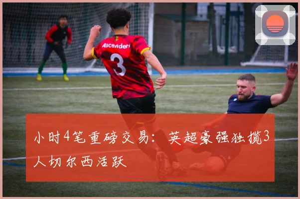 小时4笔重磅交易：英超豪强独揽3人切尔西活跃